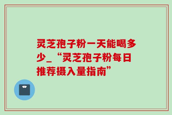 灵芝孢子粉一天能喝多少_“灵芝孢子粉每日推荐摄入量指南”