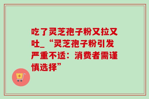 吃了灵芝孢子粉又拉又吐_“灵芝孢子粉引发严重不适：消费者需谨慎选择”