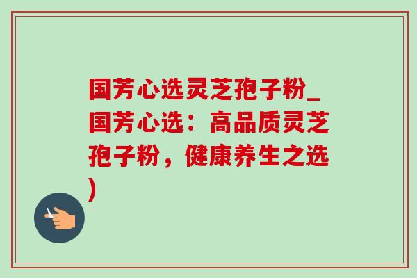 国芳心选灵芝孢子粉_国芳心选：高品质灵芝孢子粉，健康养生之选)