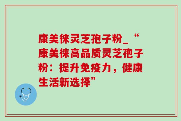 康美徕灵芝孢子粉_“康美徕高品质灵芝孢子粉：提升免疫力，健康生活新选择”