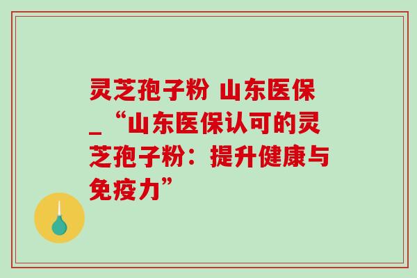 灵芝孢子粉 山东医保_“山东医保认可的灵芝孢子粉：提升健康与免疫力”