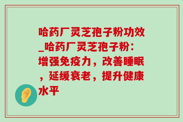 哈药厂灵芝孢子粉功效_哈药厂灵芝孢子粉：增强免疫力，改善睡眠，延缓衰老，提升健康水平