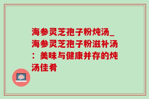 海参灵芝孢子粉炖汤_海参灵芝孢子粉滋补汤：美味与健康并存的炖汤佳肴