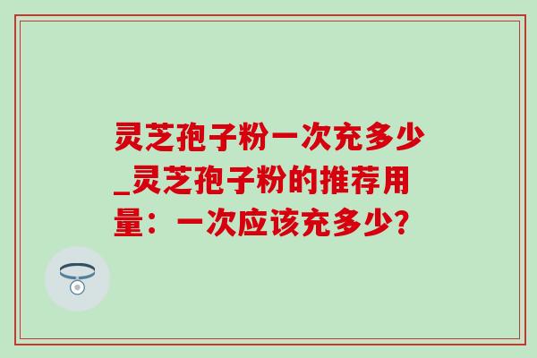 灵芝孢子粉一次充多少_灵芝孢子粉的推荐用量：一次应该充多少？