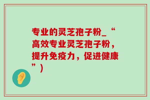 专业的灵芝孢子粉_“高效专业灵芝孢子粉，提升免疫力，促进健康”)