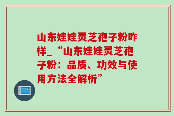 山东娃娃灵芝孢子粉咋样_“山东娃娃灵芝孢子粉：品质、功效与使用方法全解析”