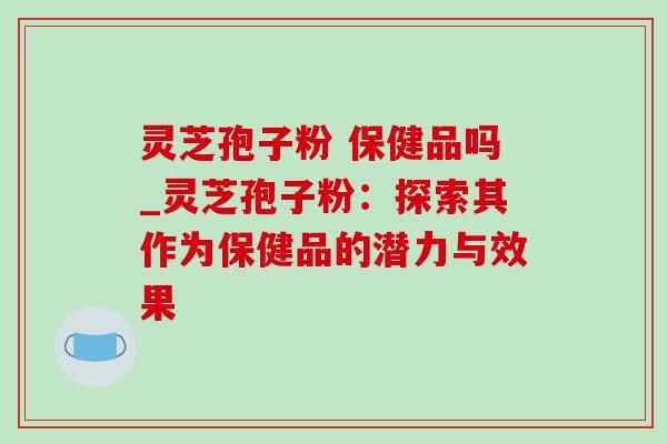 灵芝孢子粉 保健品吗_灵芝孢子粉：探索其作为保健品的潜力与效果