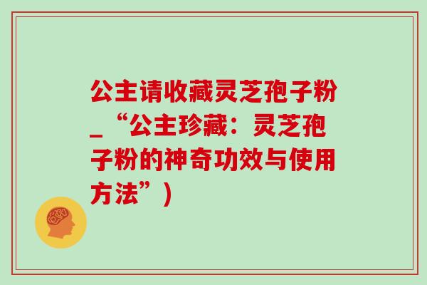 公主请收藏灵芝孢子粉_“公主珍藏：灵芝孢子粉的神奇功效与使用方法”)