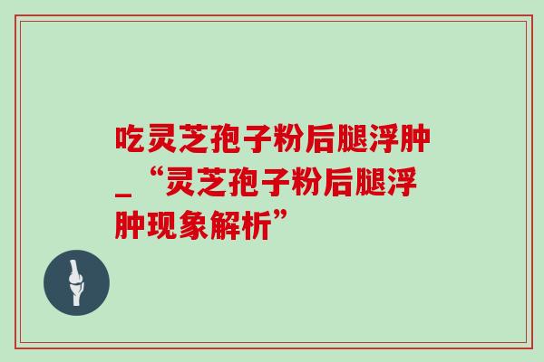 吃灵芝孢子粉后腿浮肿_“灵芝孢子粉后腿浮肿现象解析”