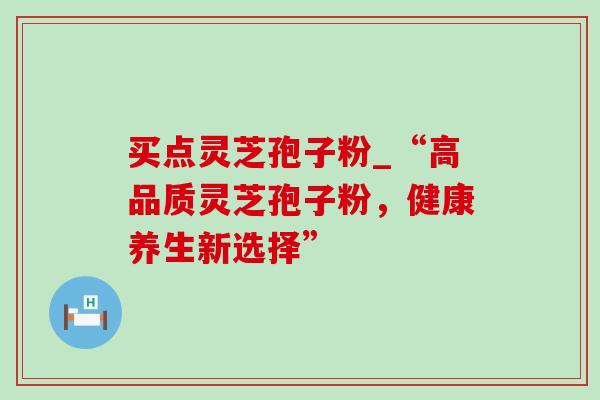 买点灵芝孢子粉_“高品质灵芝孢子粉，健康养生新选择”