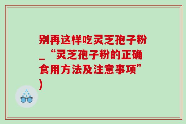 别再这样吃灵芝孢子粉_“灵芝孢子粉的正确食用方法及注意事项”)