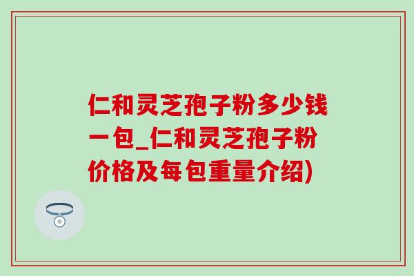 仁和灵芝孢子粉多少钱一包_仁和灵芝孢子粉价格及每包重量介绍)