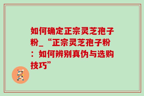 如何确定正宗灵芝孢子粉_“正宗灵芝孢子粉：如何辨别真伪与选购技巧”