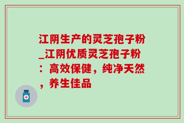 江阴生产的灵芝孢子粉_江阴优质灵芝孢子粉：高效保健，纯净天然，养生佳品