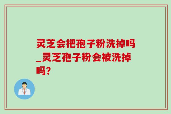 灵芝会把孢子粉洗掉吗_灵芝孢子粉会被洗掉吗？