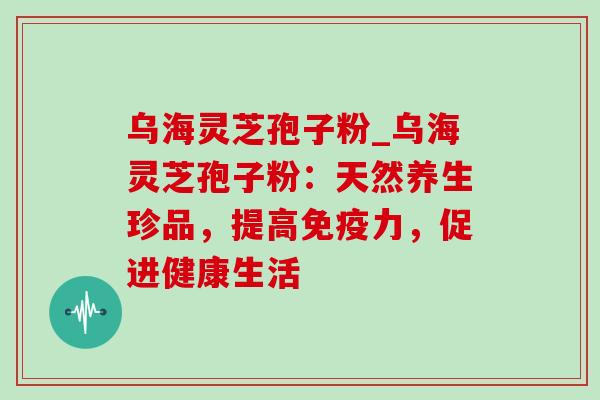 乌海灵芝孢子粉_乌海灵芝孢子粉：天然养生珍品，提高免疫力，促进健康生活