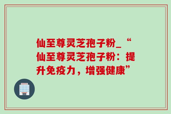 仙至尊灵芝孢子粉_“仙至尊灵芝孢子粉：提升免疫力，增强健康”