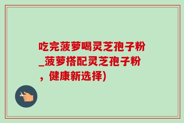 吃完菠萝喝灵芝孢子粉_菠萝搭配灵芝孢子粉，健康新选择)