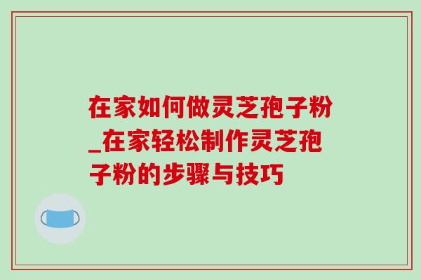 在家如何做灵芝孢子粉_在家轻松制作灵芝孢子粉的步骤与技巧