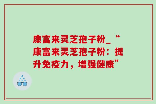 康富来灵芝孢子粉_“康富来灵芝孢子粉：提升免疫力，增强健康”