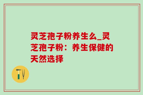 灵芝孢子粉养生么_灵芝孢子粉：养生保健的天然选择