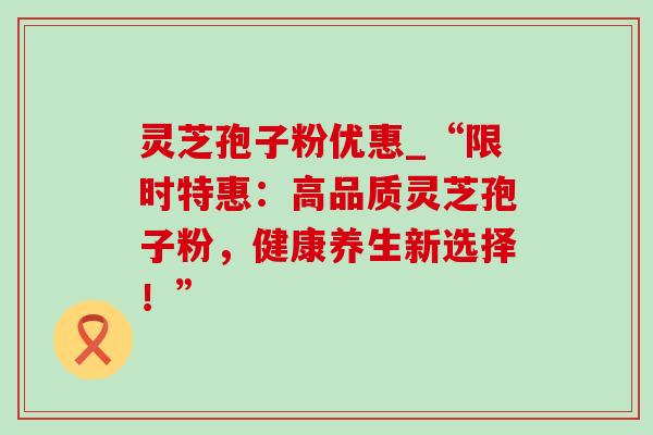 灵芝孢子粉优惠_“限时特惠：高品质灵芝孢子粉，健康养生新选择！”