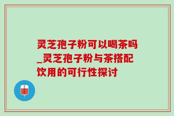 灵芝孢子粉可以喝茶吗_灵芝孢子粉与茶搭配饮用的可行性探讨