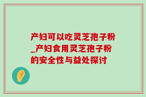 产妇可以吃灵芝孢子粉_产妇食用灵芝孢子粉的安全性与益处探讨