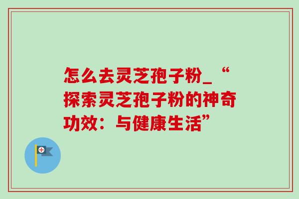 怎么去灵芝孢子粉_“探索灵芝孢子粉的神奇功效：与健康生活”
