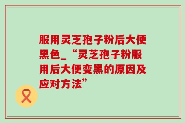 服用灵芝孢子粉后大便黑色_“灵芝孢子粉服用后大便变黑的原因及应对方法”