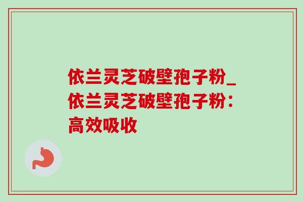 依兰灵芝破壁孢子粉_依兰灵芝破壁孢子粉：高效吸收