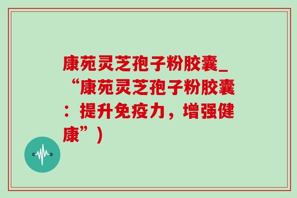康苑灵芝孢子粉胶囊_“康苑灵芝孢子粉胶囊：提升免疫力，增强健康”)