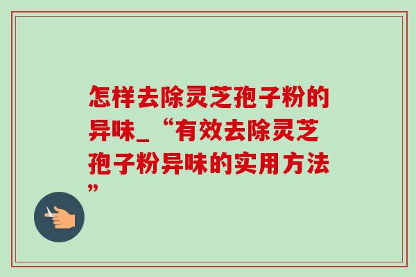 怎样去除灵芝孢子粉的异味_“有效去除灵芝孢子粉异味的实用方法”