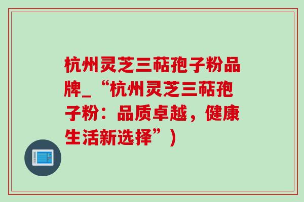 杭州灵芝三萜孢子粉品牌_“杭州灵芝三萜孢子粉：品质卓越，健康生活新选择”)