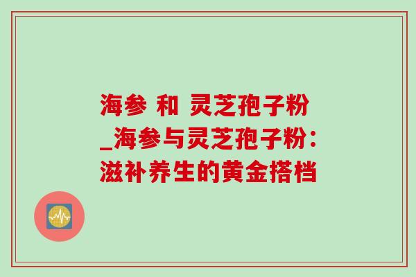 海参 和 灵芝孢子粉_海参与灵芝孢子粉：滋补养生的黄金搭档
