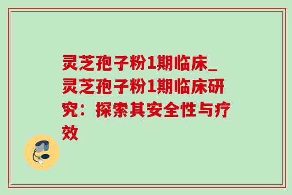 灵芝孢子粉1期临床_灵芝孢子粉1期临床研究：探索其安全性与疗效