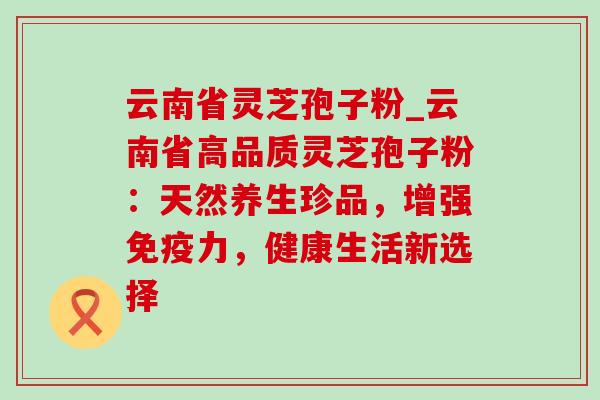 云南省灵芝孢子粉_云南省高品质灵芝孢子粉：天然养生珍品，增强免疫力，健康生活新选择