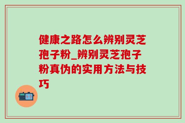 健康之路怎么辨别灵芝孢子粉_辨别灵芝孢子粉真伪的实用方法与技巧