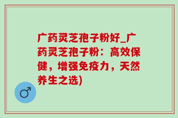 广药灵芝孢子粉好_广药灵芝孢子粉：高效保健，增强免疫力，天然养生之选)