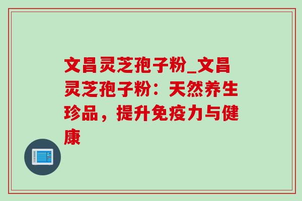 文昌灵芝孢子粉_文昌灵芝孢子粉：天然养生珍品，提升免疫力与健康