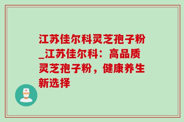 江苏佳尔科灵芝孢子粉_江苏佳尔科：高品质灵芝孢子粉，健康养生新选择
