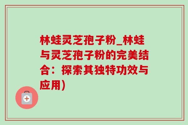 林蛙灵芝孢子粉_林蛙与灵芝孢子粉的完美结合：探索其独特功效与应用)
