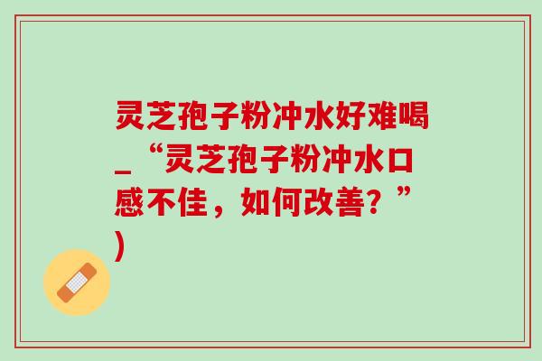 灵芝孢子粉冲水好难喝_“灵芝孢子粉冲水口感不佳，如何改善？”)