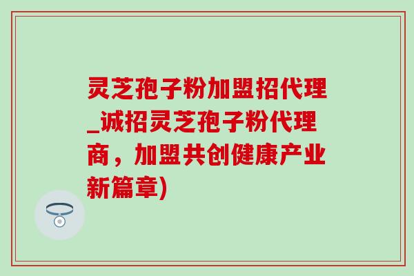 灵芝孢子粉加盟招代理_诚招灵芝孢子粉代理商，加盟共创健康产业新篇章)
