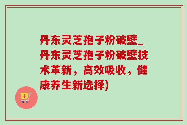 丹东灵芝孢子粉破壁_丹东灵芝孢子粉破壁技术革新，高效吸收，健康养生新选择)