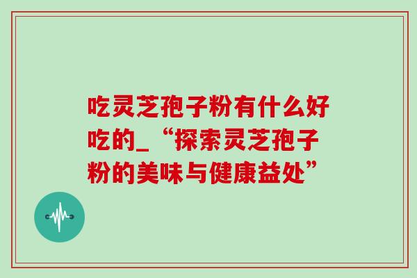 吃灵芝孢子粉有什么好吃的_“探索灵芝孢子粉的美味与健康益处”