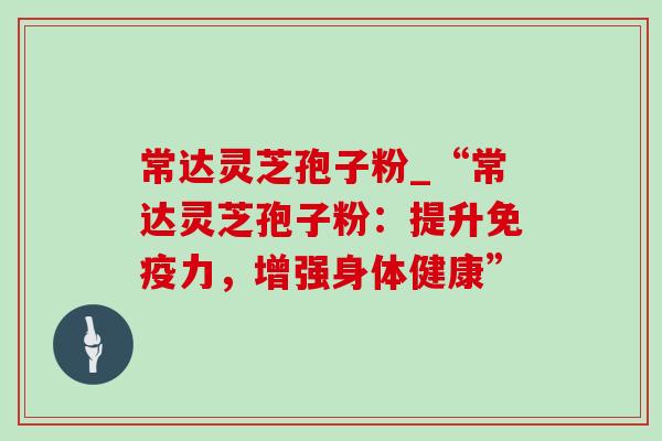 常达灵芝孢子粉_“常达灵芝孢子粉：提升免疫力，增强身体健康”