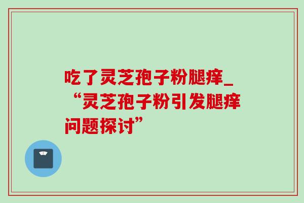 吃了灵芝孢子粉腿痒_“灵芝孢子粉引发腿痒问题探讨”