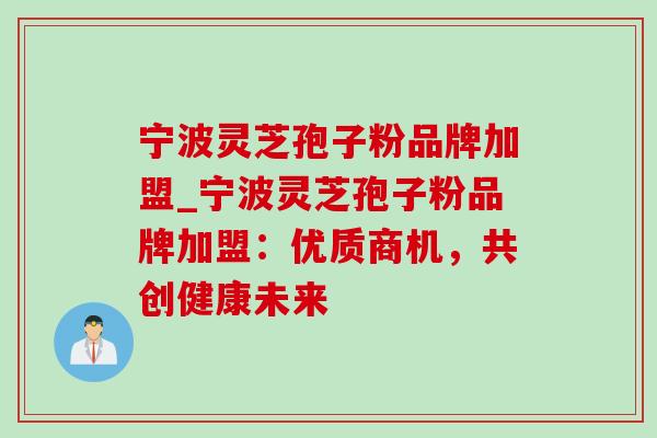 宁波灵芝孢子粉品牌加盟_宁波灵芝孢子粉品牌加盟：优质商机，共创健康未来