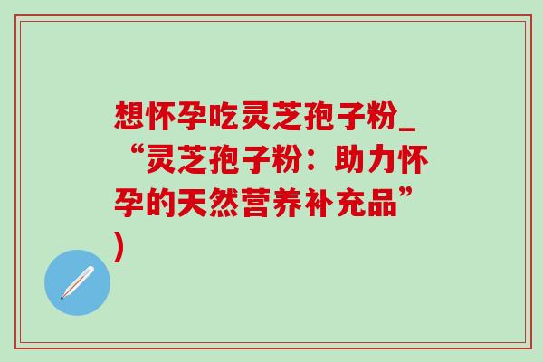 想怀孕吃灵芝孢子粉_“灵芝孢子粉：助力怀孕的天然营养补充品”)